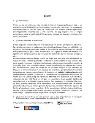 TAREAS
1. ¿Qué es un Blog?
R/ son uno de los fenómenos más exitosos de Internet En pocas palabras un blog es un
sitio Web que facilita la publicación instantánea de entradas y permite a sus lectores dar
retroalimentación al autor en forma de comentarios. Las entradas quedan organizadas
cronológicamente iniciando con la más reciente. Un blog requiere poco o ningún
conocimiento sobre la codificación HTML y muchos sitios de uso libre (sin costo) permiten
crear y alojar blogs.
2. ¿Qué usos educativos le podemos dar?
R/ Los blogs son herramientas que en la actualidad nos ayudan en el proceso educativo.
Para el alumno refuerza el trabajar con la motivación y el desarrollo de sus habilidades en
el proceso enseñanza-aprendizaje. Apoya al desarrollo de nuevas competencias como el
trabajo en equipo, ya que la forma de interactuar con su grupo es mucho más efectiva y se
optimizan los tiempos, además de enriquecer los contenidos de sus trabajos, proyectos,
etc...
Por otro lado el maestro pueden utilizar los Blogs para acercarse a los estudiantes de
nuevas maneras, sin tener que limitar su interacción exclusivamente al aula funciona más
como un guía reforzando en el alumno el auto aprendizaje proporcionándole materiales y
contenidos útiles para su trabajo, además de una retroalimentación oportuna y constante
Una recomendación a tener en cuenta por los docentes respecto al uso educativo de
Blogs, es la formulación clara de los objetivos de aprendizaje que pretenden alcanzar con
actividades que involucren su utilización. Otro uso es en trabajos colaborativos tiene el
inconveniente de requerir casi siempre la confluencia de los integrantes del grupo en un
mismo espacio. Con los Blogs se supera esa dificultad pues ofrecen un espacio virtual,
independiente del sitio físico en el que se encuentren, donde pueden combinarse
dependiendo de la actividad o proyecto de clase Para un docente o Institución Educativa,
los Blogs pueden convertirse en la herramienta que permita comunicarse con toda la
comunidad educativa, de manera gratuita. Por ejemplo, mantener informados a padres de
familia y/o acudientes sobre novedades de los estudiantes o de la institución. Los Blogs
también ofrecen al docente facilidades para crear, visualizar, actualizar y compartir con
otros colegas su propio banco de proyectos de clase y de actividades.
3. ¿Qué sitios de uso libre y sin costo permiten crear y alojar blogs? Conteste el interrogante
acompañado de los iconos correspondientes a cada uno de los sitios
R/ Algunosde losmás popularesincluyena: WordPress
Blogger
 