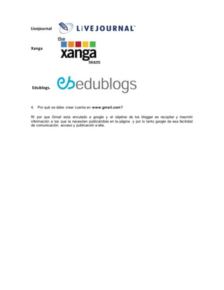 Livejournal
Xanga
Edublogs.
4. Por qué se debe crear cuenta en www.gmail.com?
R/ por que Gmail esta vinculado a google y el objetivo de los blogger es recopilar y trasmitir
información a los que la necesiten publicándola en la página y por lo tanto google da esa facilidad
de comunicación, acceso y publicación a ella.
 