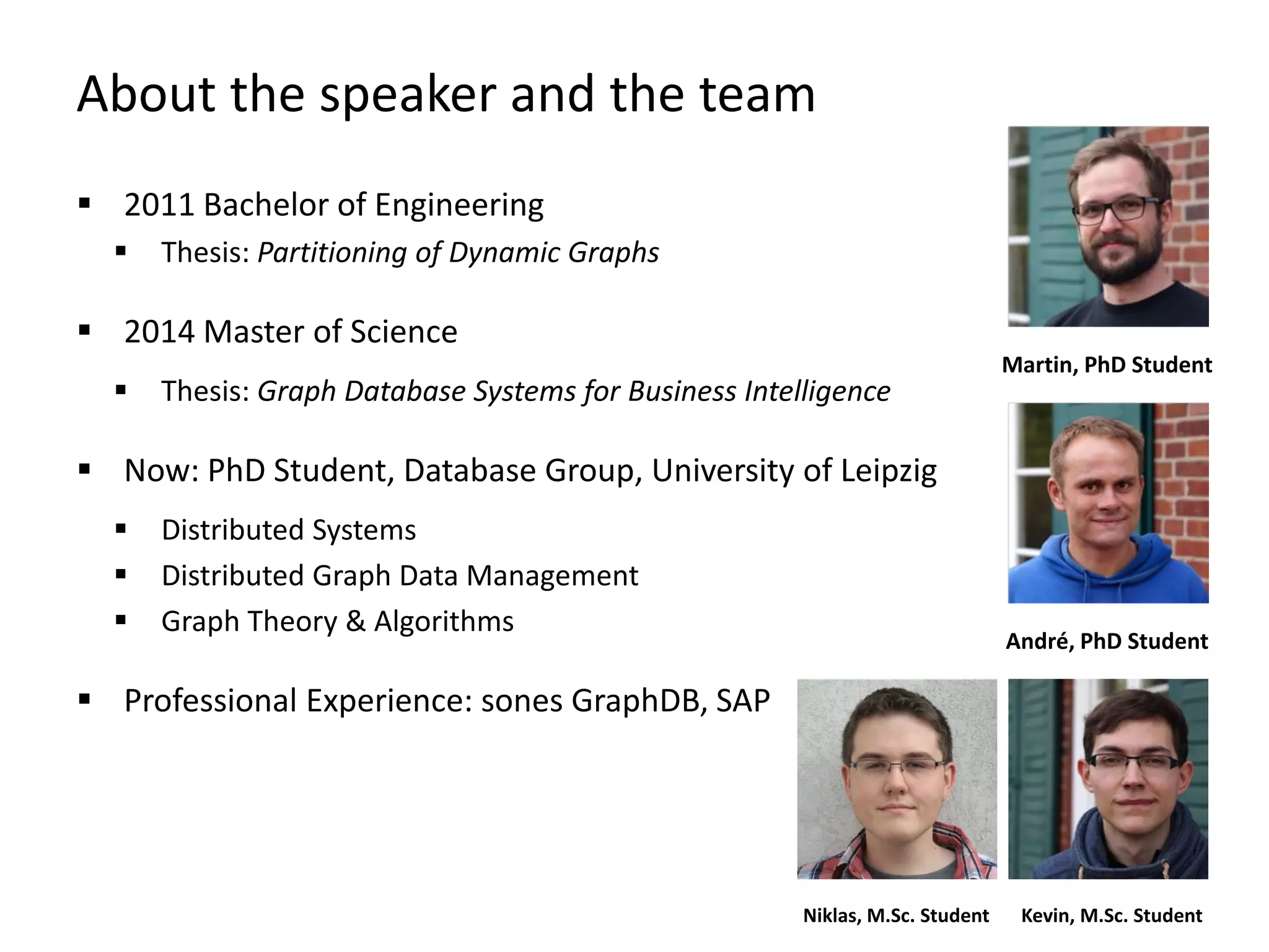 About the speaker and the team
 2011 Bachelor of Engineering
 Thesis: Partitioning of Dynamic Graphs
 2014 Master of Science
 Thesis: Graph Database Systems for Business Intelligence
 Now: PhD Student, Database Group, University of Leipzig
 Distributed Systems
 Distributed Graph Data Management
 Graph Theory & Algorithms
 Professional Experience: sones GraphDB, SAP
André, PhD Student
Martin, PhD Student
Kevin, M.Sc. StudentNiklas, M.Sc. Student
 