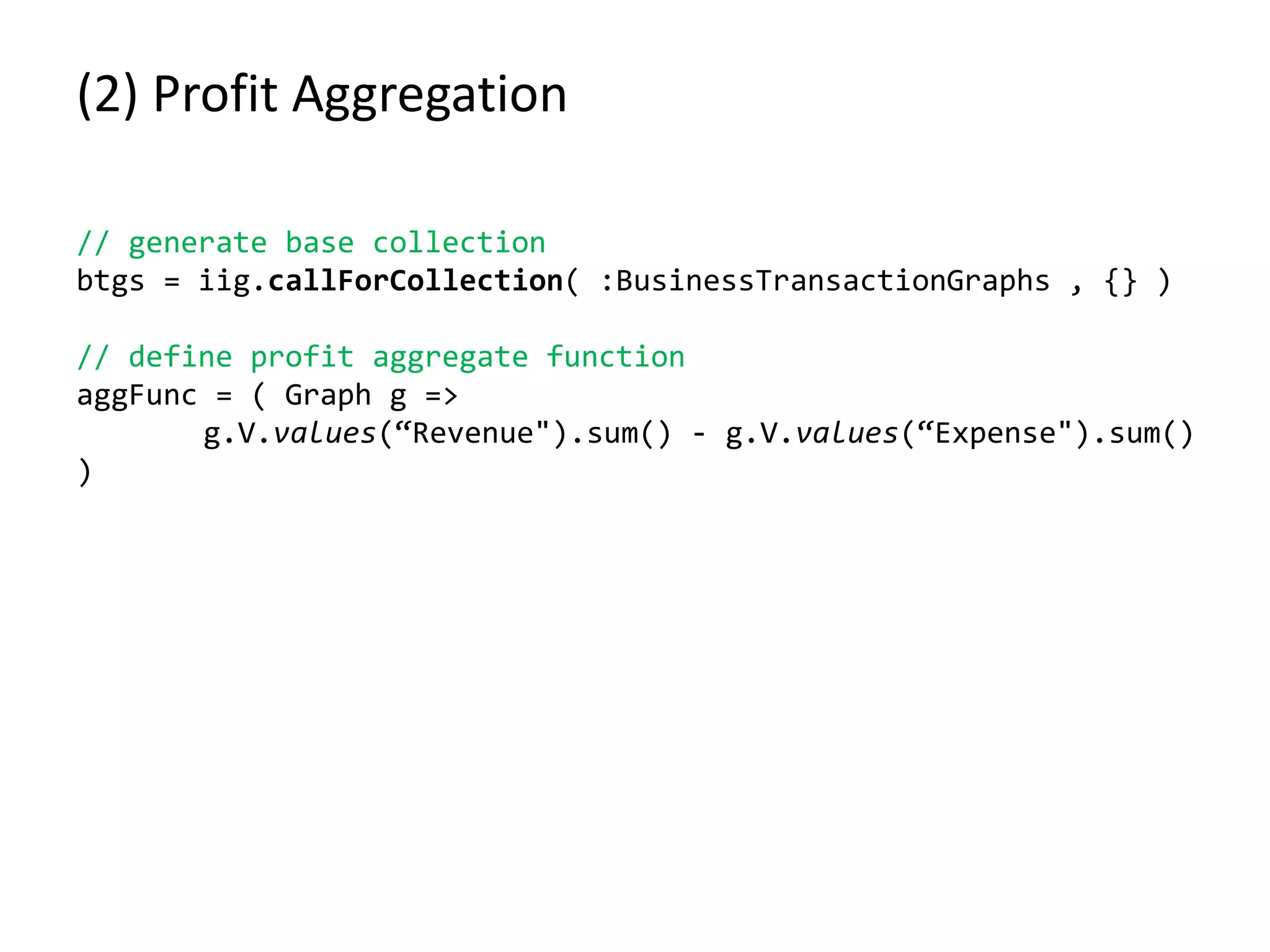 (2) Profit Aggregation
// generate base collection
btgs = iig.callForCollection( :BusinessTransactionGraphs , {} )
// define profit aggregate function
aggFunc = ( Graph g =>
g.V.values(“Revenue").sum() - g.V.values(“Expense").sum()
)
 