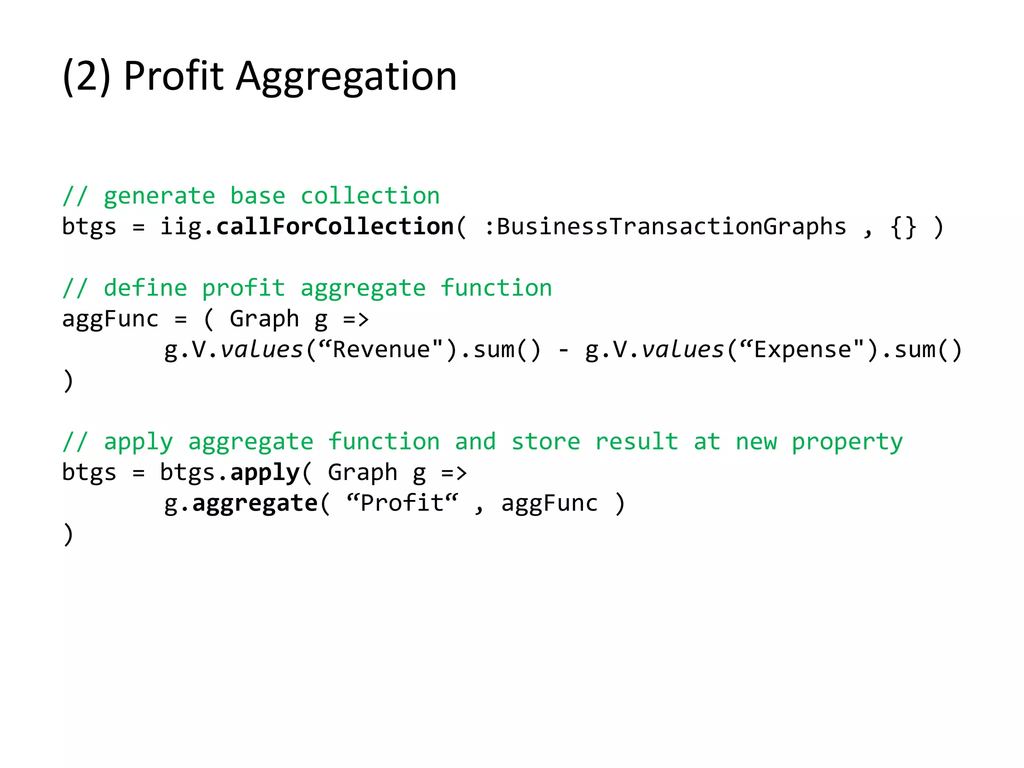 (2) Profit Aggregation
// generate base collection
btgs = iig.callForCollection( :BusinessTransactionGraphs , {} )
// define profit aggregate function
aggFunc = ( Graph g =>
g.V.values(“Revenue").sum() - g.V.values(“Expense").sum()
)
// apply aggregate function and store result at new property
btgs = btgs.apply( Graph g =>
g.aggregate( “Profit“ , aggFunc )
)
 