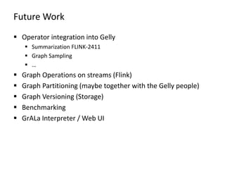 Future Work
 Operator integration into Gelly
 Summarization FLINK-2411
 Graph Sampling
 …
 Graph Operations on streams (Flink)
 Graph Partitioning (maybe together with the Gelly people)
 Graph Versioning (Storage)
 Benchmarking
 GrALa Interpreter / Web UI
 