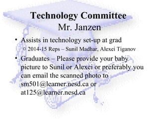 Technology Committee
Mr. Janzen
• Assists in technology set-up at grad
o 2014-15 Reps – Sunil Madhar, Alexei Tiganov
• Graduates – Please provide your baby
picture to Sunil or Alexei or preferably you
can email the scanned photo to
sm501@learner.nesd.ca or
at125@learner.nesd.ca
 