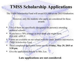 TMSS Scholarship Applications
The TMSS Scholarship Fund will award $31,000 at our 2015 Graduation.
However, only the students who apply are considered for these
awards.
 Two of them are specifically designated for person(s) attending
technical schools.
 If you have a 70% average or even think you might have,
PLEASE APPLY.
 Forms are available on our school web site under Student Information,
TMSS Scholarship Fund.
 These completed application forms are due Friday, May 29, 2015 at
3:30 pm.
 Give the application directly to Mrs. Lee.
Late applications are not considered.
 