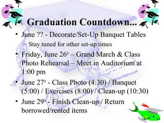 Graduation Countdown...
• June ?? - Decorate/Set-Up Banquet Tables
– Stay tuned for other set-up times
• Friday, June 26th
– Grand March & Class
Photo Rehearsal – Meet in Auditorium at
1:00 pm
• June 27th
- Class Photo (4:30) / Banquet
(5:00) / Exercises (8:00) / Clean-up (10:30)
• June 29th
- Finish Clean-up / Return
borrowed/rented items
 