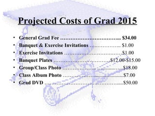 Projected Costs of Grad 2015
• General Grad Fee ……………………………... $34.00
• Banquet & Exercise Invitations …..………….. $1.00
• Exercise Invitations ……………………….……$1.00
• Banquet Plates ……………………………$12.00-$15.00
• Group/Class Photo ……………….. ….........…...$18.00
• Class Album Photo ……………….......................$7.00
• Grad DVD …………………………………….....$50.00
 
