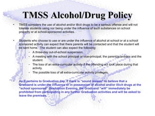 TMSS Alcohol/Drug PolicyTMSS Alcohol/Drug Policy
• TMSS considers the use of alcohol and/or illicit drugs to be a serious offense and will not
tolerate students using nor being under the influence of such substances on school
property or at school-sponsored activities.
• Students who choose to use or are under the influence of alcohol at school or at a school
sponsored activity can expect that there parents will be contacted and that the student will
be sent home. The student can also expect the following:
- A three-day out-of-school suspension.
- A meeting with the school principal or vice-principal, the parent/guardians and the
student.
- The loss of an extra-curricular activity if the offending act took place during that
activity.
- The possible loss of all extra-curricular activity privileges.
• As it pertains to Graduation day, if there is “sound reason” to believe that a
Graduand is under the influence or in possession of alcohol and/or illicit drugs at the
“school sponsored” Graduation Evening, the Graduand “will” immediately be
prohibited from participating in any further Graduation activities and will be asked to
leave the premises.
 
