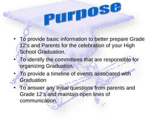 • To provide basic information to better prepare Grade
12’s and Parents for the celebration of your High
School Graduation.
• To identify the committees that are responsible for
organizing Graduation.
• To provide a timeline of events associated with
Graduation
• To answer any initial questions from parents and
Grade 12’s and maintain open lines of
communication.
 