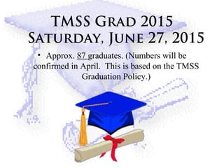 TMSS Grad 2015
Saturday, June 27, 2015
• Approx. 87 graduates. (Numbers will be
confirmed in April. This is based on the TMSS
Graduation Policy.)
 