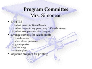 Program Committee
Mrs. Simoneau
• DUTIES
– select music for Grand March
– select people to say grace, sing O Canada, emcee
– select toast presenters for banquet
• arrange surveys for selection of:
– valedictorian
– class album presenters
– guest speaker
– class song
– future plans
• organize program for printing
 