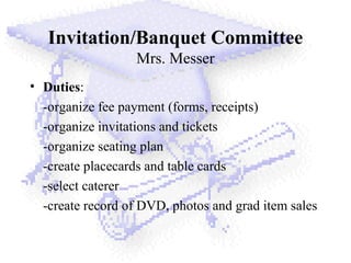 Invitation/Banquet Committee
Mrs. Messer
• Duties:
-organize fee payment (forms, receipts)
-organize invitations and tickets
-organize seating plan
-create placecards and table cards
-select caterer
-create record of DVD, photos and grad item sales
 