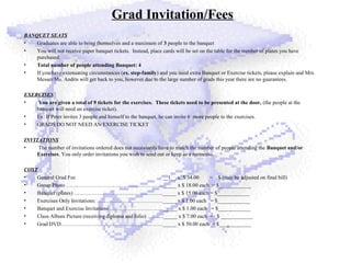 Grad Invitation/Fees
BANQUET SEATS
• Graduates are able to bring themselves and a maximum of 3 people to the banquet
• You will not receive paper banquet tickets. Instead, place cards will be set on the table for the number of plates you have
purchased.
• Total number of people attending Banquet: 4
• If you have extenuating circumstances (ex. step-family) and you need extra Banquet or Exercise tickets, please explain and Mrs.
Messer/Ms. Andris will get back to you, however due to the large number of grads this year there are no guarantees.
EXERCISES
• You are given a total of 9 tickets for the exercises. These tickets need to be presented at the door, (the people at the
banquet will need an exercise ticket).
• Ex: If Peter invites 3 people and himself to the banquet, he can invite 6 more people to the exercises.
• GRADS DO NOT NEED AN EXERCISE TICKET
INVITATIONS
• The number of invitations ordered does not necessarily have to match the number of people attending the Banquet and/or
Exercises. You only order invitations you wish to send out or keep as a memento.
COST
• General Grad Fee __1__ x $ 34.00 = $ (may be adjusted on final bill)
• Group Photo ………………………………………………_____ x $ 18.00 each = $____________
• Banquet (plates) ………………………………………….._____ x $ 15.00 each = $____________
• Exercises Only Invitations: ………………………………._____ x $ 1.00 each = $____________
• Banquet and Exercise Invitations …………………………_____ x $ 1.00 each = $____________
• Class Album Picture (receiving diploma and folio) ………_____ x $ 7.00 each = $ ____________
• Grad DVD…………………………………………………_____ x $ 50.00 each = $____________
 