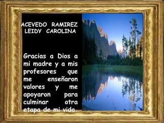 ACEVEDO RAMIREZ
LEIDY CAROLINA

Gracias a Dios a
mi madre y a mis
profesores
que
me
enseñaron
valores
y
me
apoyaron
para
culminar
otra
etapa de mi vida.

 