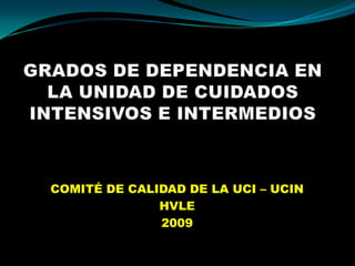 GRADOS DE DEPENDENCIA EN LA UNIDAD DE CUIDADOS INTENSIVOS E INTERMEDIOS COMITÉ DE CALIDAD DE LA UCI – UCIN HVLE 2009 