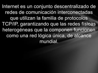 Internet es un conjunto descentralizado de
  redes de comunicación interconectadas
    que utilizan la familia de protocolos
TCP/IP, garantizando que las redes físicas
heterogéneas que la componen funcionen
   como una red lógica única, de alcance
                   mundial.
 