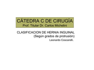 CÁTEDRA C DE CIRUGÍA Prof. Titular Dr. Carlos Michelini CLASIFICACION DE HERNIA INGUINAL (Según grados de protrusión) Leonardo Coscarelli .  
