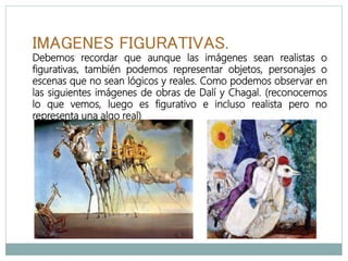 IMAGENES FIGURATIVAS.
Debemos recordar que aunque las imágenes sean realistas o
figurativas, también podemos representar objetos, personajes o
escenas que no sean lógicos y reales. Como podemos observar en
las siguientes imágenes de obras de Dalí y Chagal. (reconocemos
lo que vemos, luego es figurativo e incluso realista pero no
representa una algo real)
 