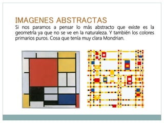 IMAGENES ABSTRACTAS
Si nos paramos a pensar lo más abstracto que existe es la
geometría ya que no se ve en la naturaleza. Y también los colores
primarios puros. Cosa que tenía muy clara Mondrian.
 