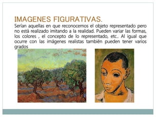 IMAGENES FIGURATIVAS.
Serían aquellas en que reconocemos el objeto representado pero
no está realizado imitando a la realidad. Pueden variar las formas,
los colores , el concepto de lo representado, etc.. Al igual que
ocurre con las imágenes realistas también pueden tener varios
grados
 