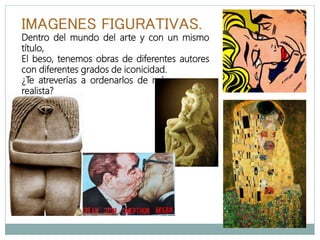 IMAGENES FIGURATIVAS.
Dentro del mundo del arte y con un mismo
título,
El beso, tenemos obras de diferentes autores
con diferentes grados de iconicidad.
¿Te atreverías a ordenarlos de más a menos
realista?
 