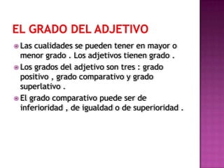  Las cualidades se pueden tener en mayor o
  menor grado . Los adjetivos tienen grado .
 Los grados del adjetivo son tres : grado
  positivo , grado comparativo y grado
  superlativo .
 El grado comparativo puede ser de
  inferioridad , de igualdad o de superioridad .
 