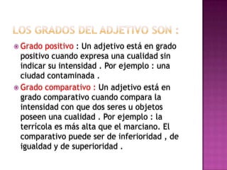  Grado  positivo : Un adjetivo está en grado
  positivo cuando expresa una cualidad sin
  indicar su intensidad . Por ejemplo : una
  ciudad contaminada .
 Grado comparativo : Un adjetivo está en
  grado comparativo cuando compara la
  intensidad con que dos seres u objetos
  poseen una cualidad . Por ejemplo : la
  terrícola es más alta que el marciano. El
  comparativo puede ser de inferioridad , de
  igualdad y de superioridad .
 