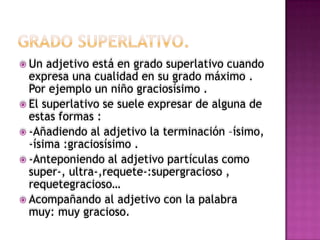  Un  adjetivo está en grado superlativo cuando
  expresa una cualidad en su grado máximo .
  Por ejemplo un niño graciosísimo .
 El superlativo se suele expresar de alguna de
  estas formas :
 -Añadiendo al adjetivo la terminación –ísimo,
  -ísima :graciosísimo .
 -Anteponiendo al adjetivo partículas como
  super-, ultra-,requete-:supergracioso ,
  requetegracioso…
 Acompañando al adjetivo con la palabra
  muy: muy gracioso.
 