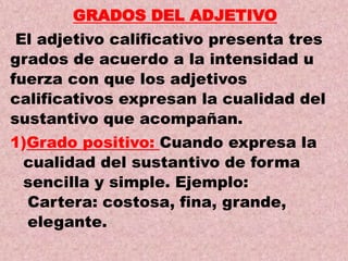 GRADOS DEL ADJETIVO
El adjetivo calificativo presenta tres
grados de acuerdo a la intensidad u
fuerza con que los adjetivos
calificativos expresan la cualidad del
sustantivo que acompañan.
1)Grado positivo: Cuando expresa la
cualidad del sustantivo de forma
sencilla y simple. Ejemplo:
Cartera: costosa, fina, grande,
elegante.