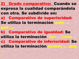 2) Grado comparativo: Cuando se
expresa la cualidad comparándola
con otra. Se subdivide en:
a) Comparativo de superioridad:
Se utiliza la terminación más …
que …
b) Comparativo de igualdad: Se
utiliza la terminación tan … como …
c) Comparativo de inferioridad: Se
utiliza la terminación menos … que
…