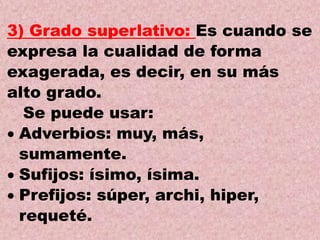 3) Grado superlativo: Es cuando se
expresa la cualidad de forma
exagerada, es decir, en su más
alto grado.
Se puede usar:
Adverbios: muy, más,
sumamente.
Sufijos: ísimo, ísima.
Prefijos: súper, archi, hiper,
requeté.