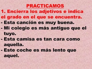 PRACTICAMOS
1. Encierra los adjetivos e indica
el grado en el que se encuentra.
- Esta canción es muy buena.
- Mi colegio es más antiguo que el
tuyo.
- Esta camisa es tan cara como
aquella.
- Este coche es más lento que
aquel.