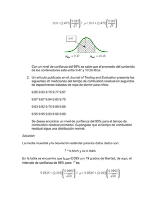 Con un nivel de confianza del 95% se sabe que el promedio del contenido
      de los contenedores está entre 9.47 y 10.26 litros.

   2. Un artículo publicado en el Journal of Testing and Evaluation presenta las
      siguientes 20 mediciones del tiempo de combustión residual en segundos
      de especímenes tratados de ropa de dormir para niños:

      9.85 9.93 9.75 9.77 9.67

      9.87 9.67 9.94 9.85 9.75

      9.83 9.92 9.74 9.99 9.88

      9.95 9.95 9.93 9.92 9.89

      Se desea encontrar un nivel de confianza del 95% para el tiempo de
      combustión residual promedio. Supóngase que el tiempo de combustión
      residual sigue una distribución normal.

Solución:

La media muestral y la desviación estándar para los datos dados son:

                                  9.8525 y s= 0.0965

En la tabla se encuentra que t0.025=2.093 con 19 grados de libertad, de aquí, el
intervalo de confianza de 95% para es:
 