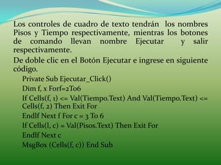 Los controles de cuadro de texto tendrán los nombres
Pisos y Tiempo respectivamente, mientras los botones
de comando llevan nombre Ejecutar                 y salir
respectivamente.
De doble clic en el Botón Ejecutar e ingrese en siguiente
código.
  Private Sub Ejecutar_Click()
  Dim f, x Forf=2To6
  If Cells(f, 1) <= Val(Tiempo.Text) And Val(Tiempo.Text) <=
  Cells(f, 2) Then Exit For
  Endlf Next f For c = 3 To 6
  If Cells(l, c) = Val(Pisos.Text) Then Exit For
  Endlf Next c
  MsgBox (Cells(f, c)) End Sub
 