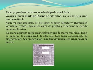 Ahora ya puede cerrar la ventana de código de visual Basic.
Vea que el botón Modo de Diseño no este activo, si es así dele clic en él
para desactivarlo.
Ahora ya todo está listo, de clic sobre el botón Ejecutar y aparecerá el
formulario creado, ingrese los datos de prueba y verá como se ejecuta
nuestra aplicación.
 De manera similar puede crear cualquier tipo de macro con Visual Basic,
no importa la complejidad de ella, solo hace tener conocimiento de
programación. Vea en ejecución nuestro formulario con unos datos de
prueba.
 