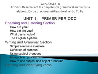 UNIT 1. PRIMER PERIODO
Speaking and Listening Section
   How are you?
   How old are you?
   What day is today?
   The English Alphabet
Writing and Grammar Section
   Simple sentence structure
   Definition of pronoun
   Using subject pronouns
   Using object pronouns
   How to use subject and object pronouns
Defining and identifying verbs
 