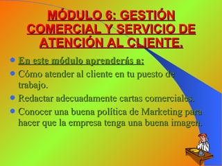 MÓDULO 6: GESTIÓN COMERCIAL Y SERVICIO DE ATENCIÓN AL CLIENTE. En este módulo aprenderás a: Cómo atender al cliente en tu puesto de trabajo. Redactar adecuadamente cartas comerciales. Conocer una buena política de Marketing para hacer que la empresa tenga una buena imagen. 
