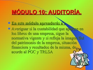 MÓDULO 10: AUDITORÍA. En este módulo aprenderás a : Averiguar si la contabilidad que aparece en los libros de una empresa, sigue la normativa vigente y si refleja la imagen fiel del patrimonio de la empresa, situación financiera y resultados de la misma, de acorde al PGC y TRLSA 