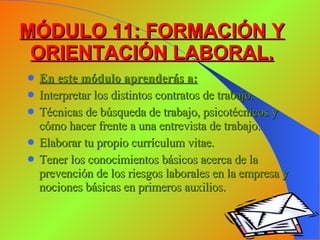 MÓDULO 11: FORMACIÓN Y ORIENTACIÓN LABORAL. En este módulo aprenderás a: Interpretar los distintos contratos de trabajo. Técnicas de búsqueda de trabajo, psicotécnicos y cómo hacer frente a una entrevista de trabajo. Elaborar tu propio currículum vitae. Tener los conocimientos básicos acerca de la prevención de los riesgos laborales en la empresa y nociones básicas en primeros auxilios. 