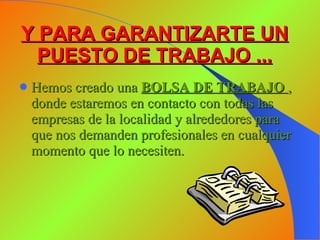 Y PARA GARANTIZARTE UN PUESTO DE TRABAJO ... Hemos creado una  BOLSA DE TRABAJO   , donde estaremos en contacto con todas las empresas de la localidad y alrededores para que nos demanden profesionales en cualquier momento que lo necesiten. 