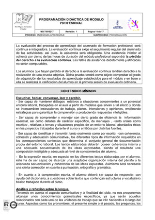 PROGRAMACIÓN DIDÁCTICA DE MODULO
PROFESIONAL
MD 75010217 Revisión: 1 Página 14 de 17
PROCESO: ENSEÑANZA-APRENDIZAJE SUBPROCESO: PROGRAMACIÓN
IES Miguel Hernández
(Ocaña)
La evaluación del proceso de aprendizaje del alumnado de formación profesional será
continua e integradora. La evaluación continua exige el seguimiento regular del alumnado
de las actividades; así pues, la asistencia será obligatoria. Una asistencia inferior al
ochenta por ciento de las horas de duración del módulo profesional supondrá la pérdida
del derecho a la evaluación continua. Las faltas de asistencia debidamente justificadas
no serán computables.
Los alumnos que hayan perdido el derecho a la evaluación continua tendrán derecho a la
realización de una prueba objetiva. Dicha prueba tendrá como objeto comprobar el grado
de adquisición de los resultados de aprendizaje establecidos para el módulo y en base a
ella se realizará la calificación del alumno en la primera sesión de evaluación ordinaria.
CONTENIDOS MÍNIMOS
Escuchar, hablar, conversar, leer y escribir.
- Ser capaz de mantener diálogos relativos a situaciones concernientes a un potencial
entorno laboral, trabajados en el aula a partir de modelos que sirvan a tal efecto y donde
se intercambien instrucciones de trabajo, planes, intenciones y opiniones, empleando
estrategias para garantizar la comprensión y produciendo respuestas inteligibles.
- Ser capaz de comprender y manejar con cierto grado de eficiencia la información
esencial, así como detalles de carácter específico, de mensajes , -tanto orales como
escritos-, relativos a temas y situaciones propios de un entorno laboral, abordados éstos
en los proyectos trabajados durante el curso y emitidos por distintas fuentes.
- Ser capaz de identificar y transmitir, tanto oralmente como por escrito, -con coherencia,
cohesión y adecuación comunicativa-, los diferentes tipos de información requeridos en
los correspondientes contextos que determina el conjunto general de documentación
propia del entorno laboral. Los textos elaborados deberán poseer coherencia interna y
una adecuada secuenciación de las ideas expresadas, siendo el resultado una
composición inteligible y adecuada al nivel de conocimientos del alumno.
- En la expresión escrita, en especial en los diferentes textos elaborados por el alumno,
éste ha de ser capaz de alcanzar una aceptable organización interna del párrafo y la
adecuada secuenciación y coherencia de las ideas expuestas. Asimismo será necesaria
una cierta corrección en cuanto a puntuación, ortografía y gramática.
- En cuanto a la comprensión escrita, el alumno deberá ser capaz de responder, con
ayuda del diccionario, a cuestiones sobre textos que contengan estructuras y vocabulario
básico trabajado durante el curso.
Análisis y reflexión sobre la lengua.
Teniendo en cuenta el aspecto comunicativo y la finalidad del ciclo, no nos proponemos
alcanzar unos conocimientos gramaticales específicos, ya que serán aquellos
relacionados con cada una de las unidades de trabajo que se irán haciendo a lo largo del
curso. Aspectos como los pronombres, el presente simple o el pasado, las preguntas, los
 
