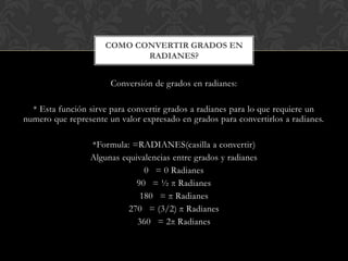 Conversión de grados en radianes:
* Esta función sirve para convertir grados a radianes para lo que requiere un
numero que represente un valor expresado en grados para convertirlos a radianes.
*Formula: =RADIANES(casilla a convertir)
Algunas equivalencias entre grados y radianes
0 = 0 Radianes
90 = ½ π Radianes
180 = π Radianes
270 = (3/2) π Radianes
360 = 2π Radianes
COMO CONVERTIR GRADOS EN
RADIANES?
 