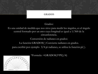 Grados:
Es una unidad de medida que nos sirve para medir los ángulos, es el ángulo
central formado por un arco cuya longitud es igual a 1/360 de la
circunferencia.
Conversión de radianes en grados:
La función GRADOS( ) Convierte radianes en grados.
para escribir por ejemplo 3/4 pi radianes, se utiliza la función pi( ).
*Formula: =GRADOS(3*PI()/4)
GRADOS
 