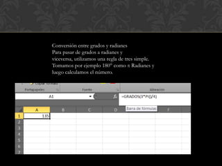 Conversión entre grados y radianes
Para pasar de grados a radianes y
viceversa, utilizamos una regla de tres simple.
Tomamos por ejemplo 180° como π Radianes y
luego calculamos el número.
 