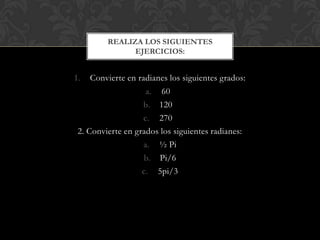 1. Convierte en radianes los siguientes grados:
a. 60
b. 120
c. 270
2. Convierte en grados los siguientes radianes:
a. ½ Pi
b. Pi/6
c. 5pi/3
REALIZA LOS SIGUIENTES
EJERCICIOS:
 