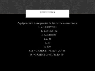 Aquí ponemos las respuestas de los ejercicios anteriores:
1. a. 1,047197551
b. 2,094395102
c. 4,71238898
2. a. 45
b. 30
c. 300
3. A =GRADOS(1*PI()/4) ,R/ 45
B =GRADOS(2*pi()/4), R/ 90
RESPUESTAS:
 
