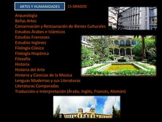 ARTES	Y	HUMANIDADES	 15	GRADOS		
Arqueología	
Bellas	Artes	
Conservación	y	Restauración	de	Bienes	Culturales	
Estudios	Árabes	e	Islámicos	
Estudios	Franceses	
Estudios	Ingleses	
Filología	Clásica	
Filología	Hispánica	
Filosofía	
Historia	
Historia	del	Arte	
Historia	y	Ciencias	de	la	Música	
Lenguas	Modernas	y	sus	Literaturas	
Literaturas	Comparadas	
Traducción	e	Interpretación	(Árabe,	Inglés,	Francés,	Alemán)	
	
	
	
 