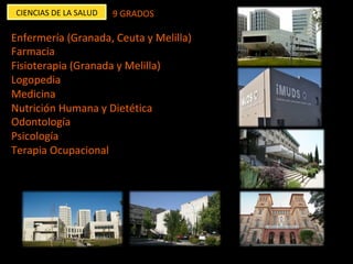 CIENCIAS	DE	LA	SALUD	 9	GRADOS	
Enfermería	(Granada,	Ceuta	y	Melilla)	
Farmacia		
Fisioterapia	(Granada	y	Melilla)	
Logopedia	
Medicina		
Nutrición	Humana	y	Dietética	
Odontología		
Psicología	
Terapia	Ocupacional	
	
	
	
	
	
 
