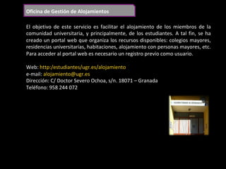Oficina	de	Gestión	de	Alojamientos	
El	 objetivo	 de	 este	 servicio	 es	 facilitar	 el	 alojamiento	 de	 los	 miembros	 de	 la	
comunidad	universitaria,	y	principalmente,	de	los	estudiantes.	A	tal	fin,	se	ha	
creado	un	portal	web	que	organiza	los	recursos	disponibles:	colegios	mayores,	
residencias	universitarias,	habitaciones,	alojamiento	con	personas	mayores,	etc.	
Para	acceder	al	portal	web	es	necesario	un	registro	previo	como	usuario.	
	
Web:	http:/estudiantes/ugr.es/alojamiento			
e-mail:	alojamiento@ugr.es	
Dirección:	C/	Doctor	Severo	Ochoa,	s/n.	18071	–	Granada	
Teléfono:	958	244	072		
	
 