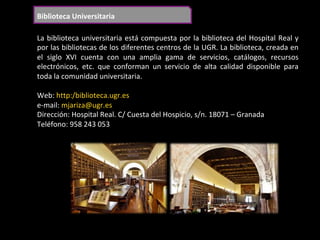 Biblioteca	Universitaria	
La	biblioteca	universitaria	está	compuesta	por	la	biblioteca	del	Hospital	Real	y	
por	las	bibliotecas	de	los	diferentes	centros	de	la	UGR.	La	biblioteca,	creada	en	
el	 siglo	 XVI	 cuenta	 con	 una	 amplia	 gama	 de	 servicios,	 catálogos,	 recursos	
electrónicos,	 etc.	 que	 conforman	 un	 servicio	 de	 alta	 calidad	 disponible	 para	
toda	la	comunidad	universitaria.	
	
Web:	http:/biblioteca.ugr.es	
e-mail:	mjariza@ugr.es	
Dirección:	Hospital	Real.	C/	Cuesta	del	Hospicio,	s/n.	18071	–	Granada	
Teléfono:	958	243	053		
	
 