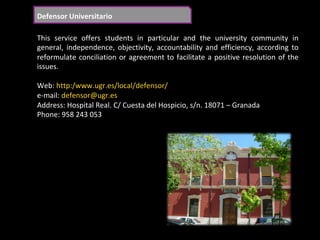 Defensor	Universitario	
This	 service	 offers	 students	 in	 particular	 and	 the	 university	 community	 in	
general,	 independence,	 objectivity,	 accountability	 and	 efficiency,	 according	 to	
reformulate	conciliation	or	agreement	to	facilitate	a	positive	resolution	of	the	
issues.	
	
Web:	http:/www.ugr.es/local/defensor/	
e-mail:	defensor@ugr.es	
Address:	Hospital	Real.	C/	Cuesta	del	Hospicio,	s/n.	18071	–	Granada	
Phone:	958	243	053		
	
 